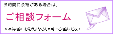 お時間に余裕がある場合は、 お見積り・ご相談フォーム 事前相談・お見積りなどお気軽にご相談ください。